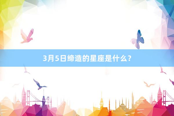 3月5日缔造的星座是什么？